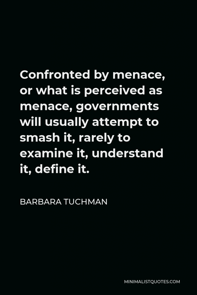 Barbara Tuchman Quote - Confronted by menace, or what is perceived as menace, governments will usually attempt to smash it, rarely to examine it, understand it, define it.