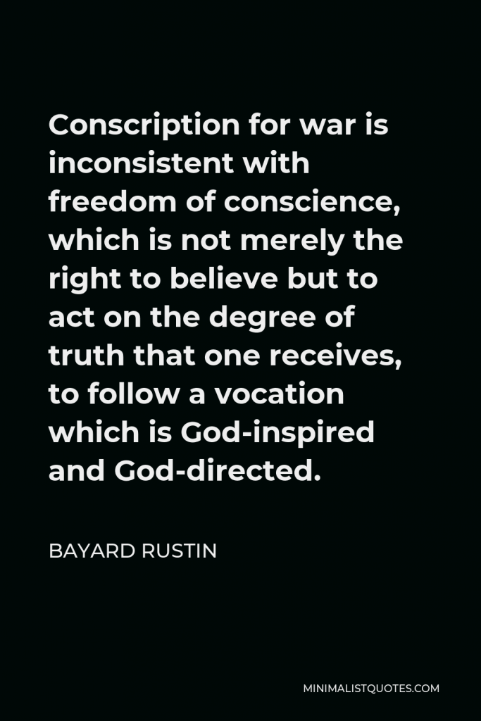 Bayard Rustin Quote - Conscription for war is inconsistent with freedom of conscience, which is not merely the right to believe but to act on the degree of truth that one receives, to follow a vocation which is God-inspired and God-directed.