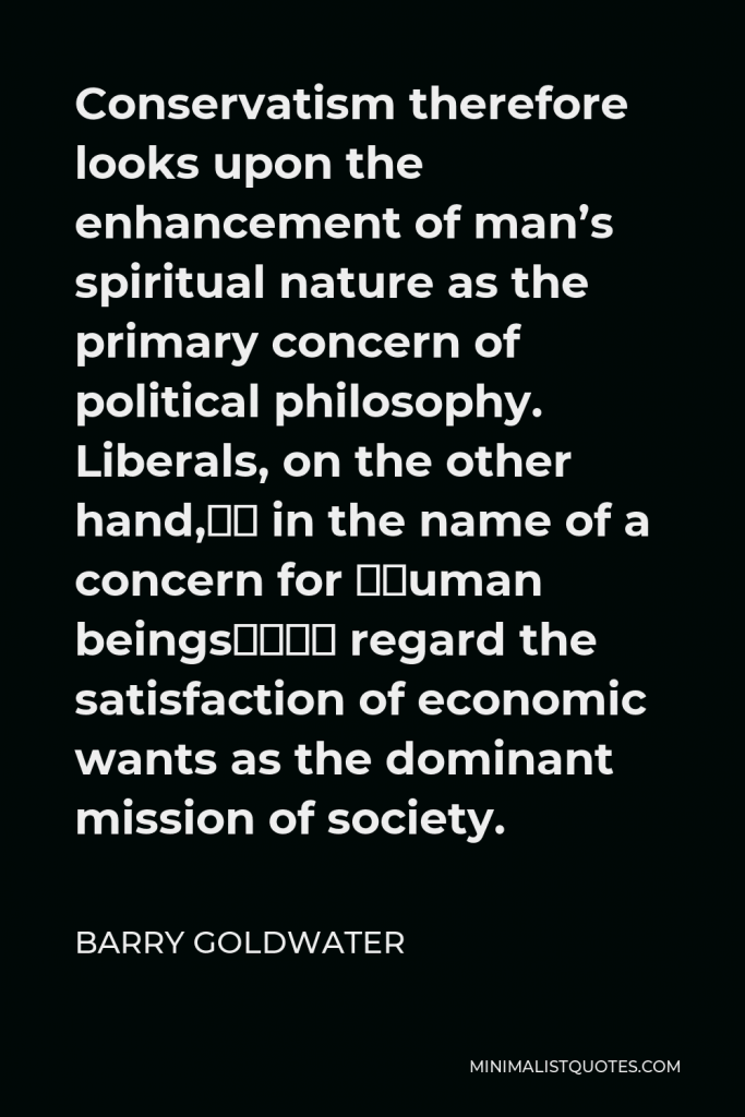 Barry Goldwater Quote - Conservatism therefore looks upon the enhancement of man’s spiritual nature as the primary concern of political philosophy. Liberals, on the other hand,— in the name of a concern for “human beings”— regard the satisfaction of economic wants as the dominant mission of society.