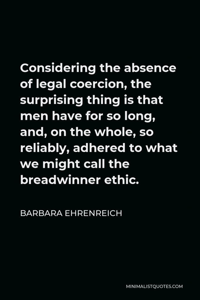 Barbara Ehrenreich Quote - Considering the absence of legal coercion, the surprising thing is that men have for so long, and, on the whole, so reliably, adhered to what we might call the breadwinner ethic.