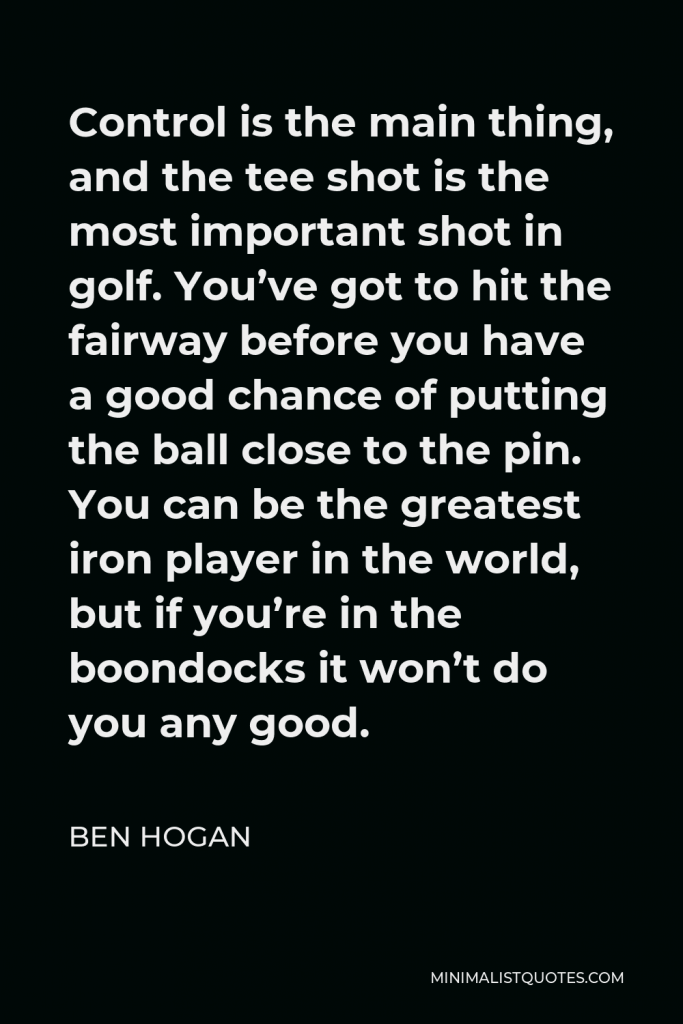 Ben Hogan Quote - Control is the main thing, and the tee shot is the most important shot in golf. You’ve got to hit the fairway before you have a good chance of putting the ball close to the pin. You can be the greatest iron player in the world, but if you’re in the boondocks it won’t do you any good.