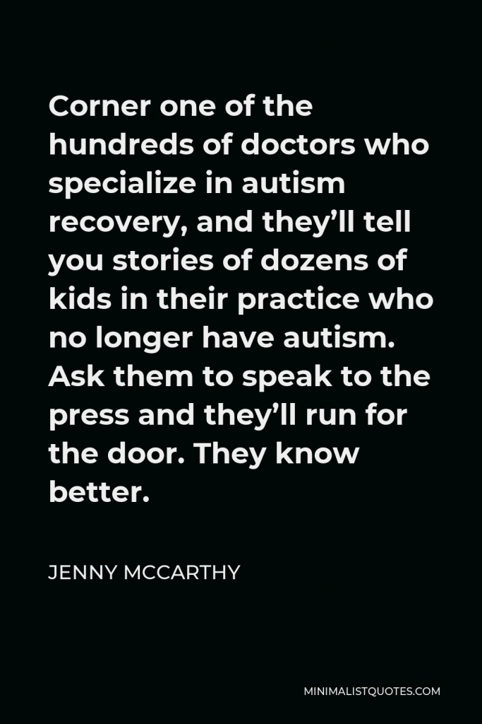 Jenny McCarthy Quote - Corner one of the hundreds of doctors who specialize in autism recovery, and they’ll tell you stories of dozens of kids in their practice who no longer have autism. Ask them to speak to the press and they’ll run for the door. They know better.