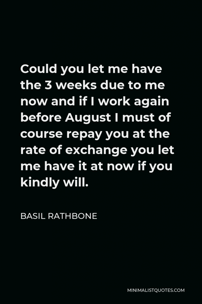 Basil Rathbone Quote - Could you let me have the 3 weeks due to me now and if I work again before August I must of course repay you at the rate of exchange you let me have it at now if you kindly will.