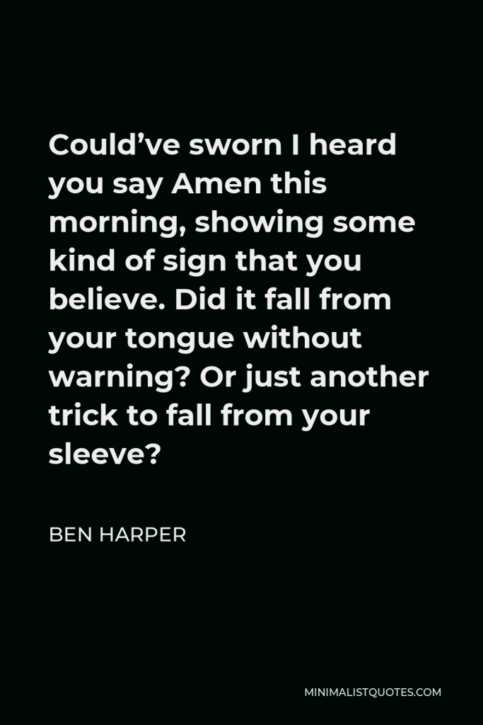 Ben Harper Quote - Could’ve sworn I heard you say Amen this morning, showing some kind of sign that you believe. Did it fall from your tongue without warning? Or just another trick to fall from your sleeve?