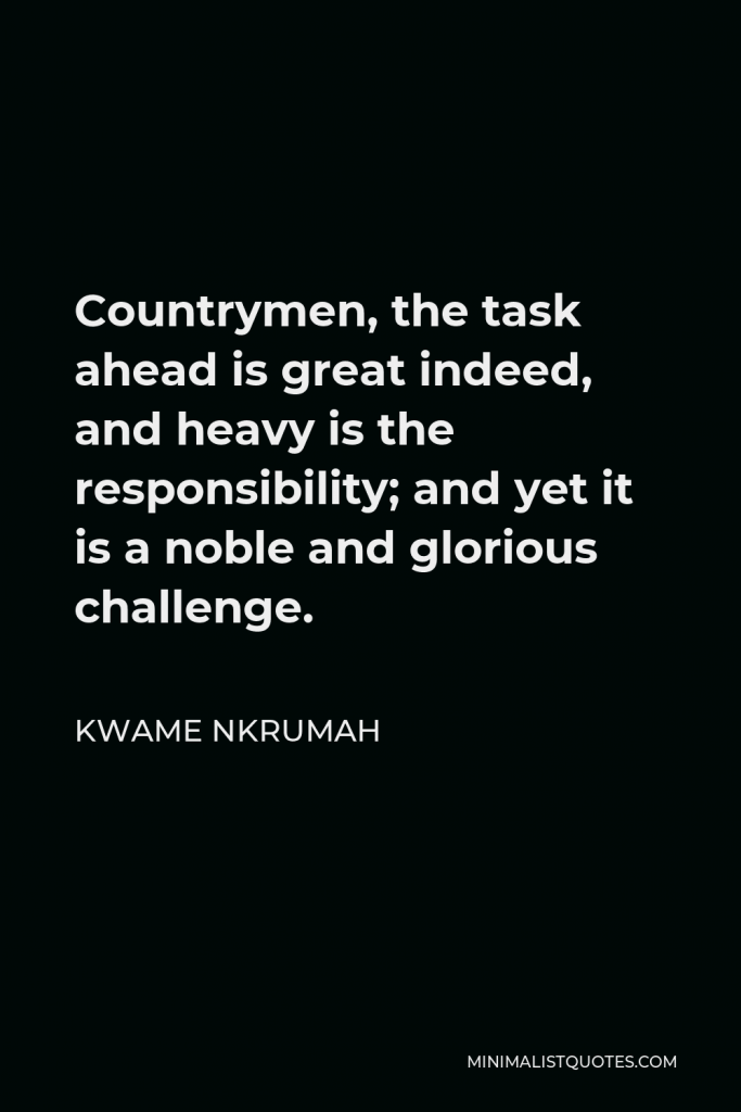 Kwame Nkrumah Quote - Countrymen, the task ahead is great indeed, and heavy is the responsibility; and yet it is a noble and glorious challenge.