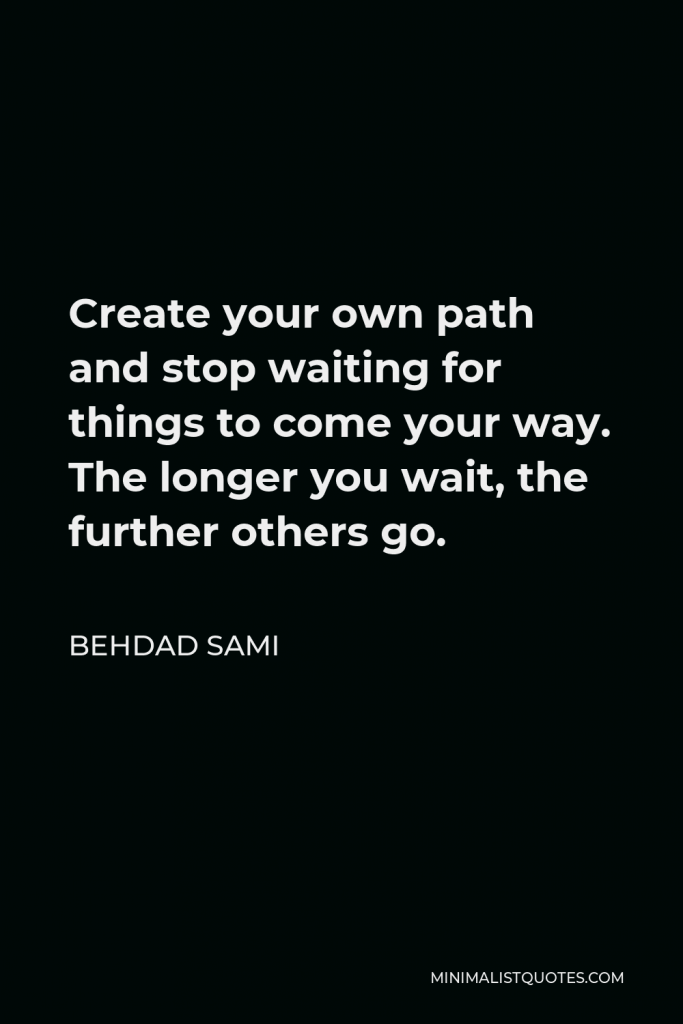 Behdad Sami Quote - Create your own path and stop waiting for things to come your way. The longer you wait, the further others go.
