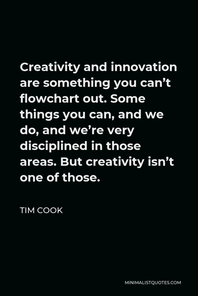 Tim Cook Quote - Creativity and innovation are something you can’t flowchart out. Some things you can, and we do, and we’re very disciplined in those areas. But creativity isn’t one of those.