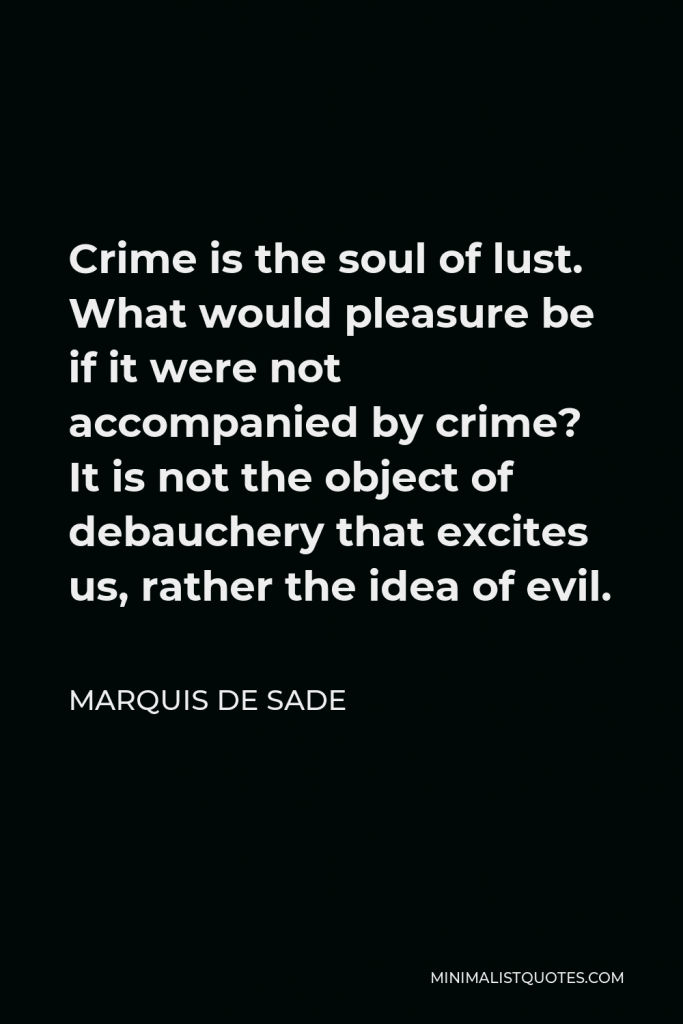 Marquis de Sade Quote - Crime is the soul of lust. What would pleasure be if it were not accompanied by crime? It is not the object of debauchery that excites us, rather the idea of evil.