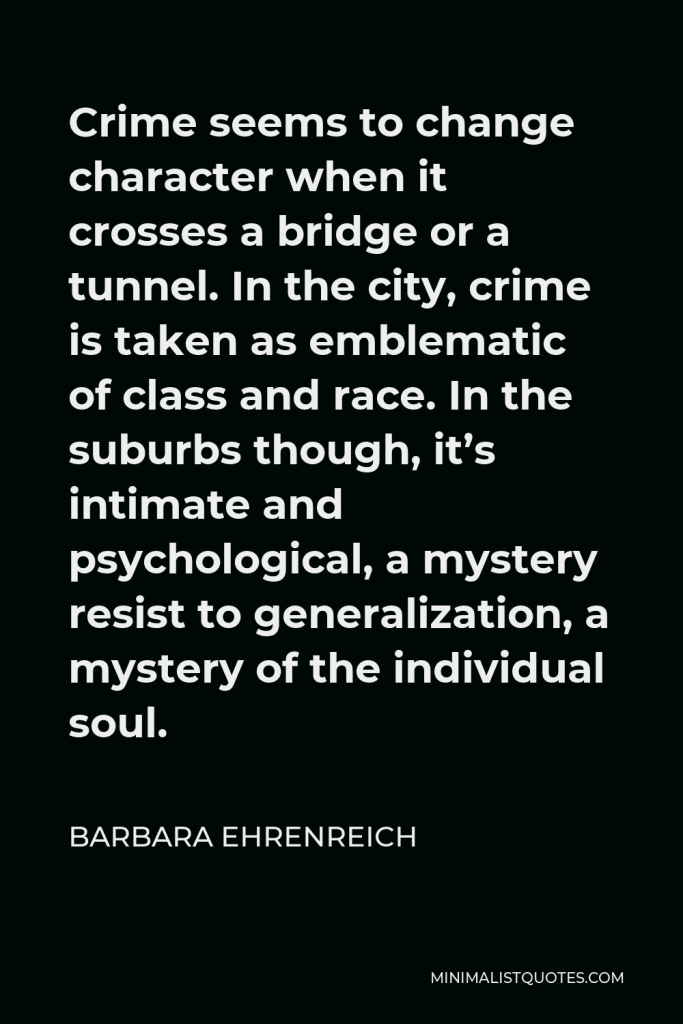 Barbara Ehrenreich Quote - Crime seems to change character when it crosses a bridge or a tunnel. In the city, crime is taken as emblematic of class and race. In the suburbs though, it’s intimate and psychological, a mystery resist to generalization, a mystery of the individual soul.