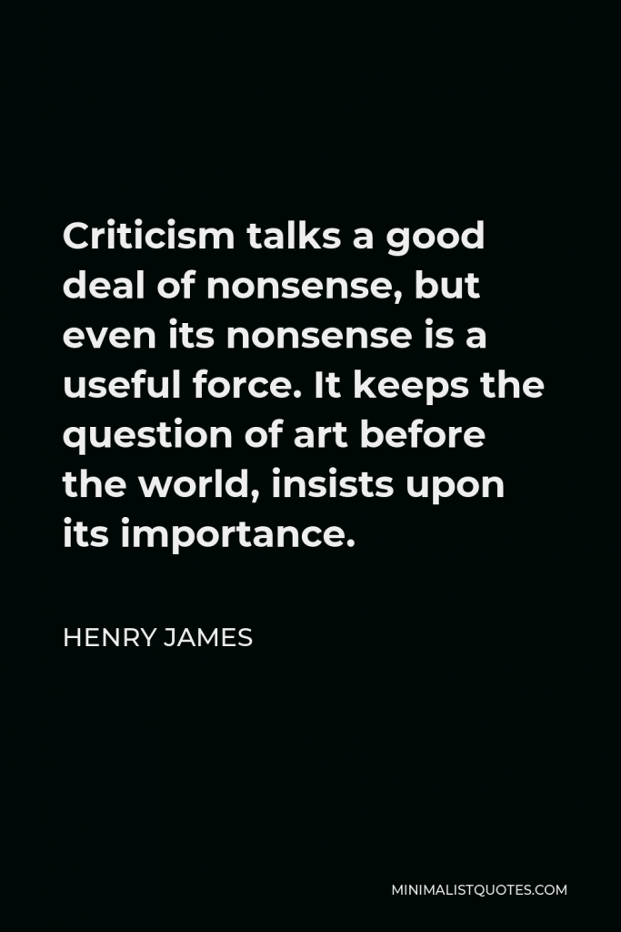 Henry James Quote - Criticism talks a good deal of nonsense, but even its nonsense is a useful force. It keeps the question of art before the world, insists upon its importance.