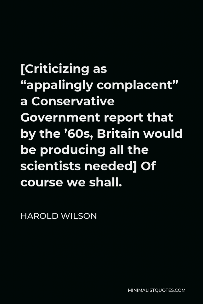 Harold Wilson Quote - [Criticizing as “appalingly complacent” a Conservative Government report that by the ’60s, Britain would be producing all the scientists needed] Of course we shall.