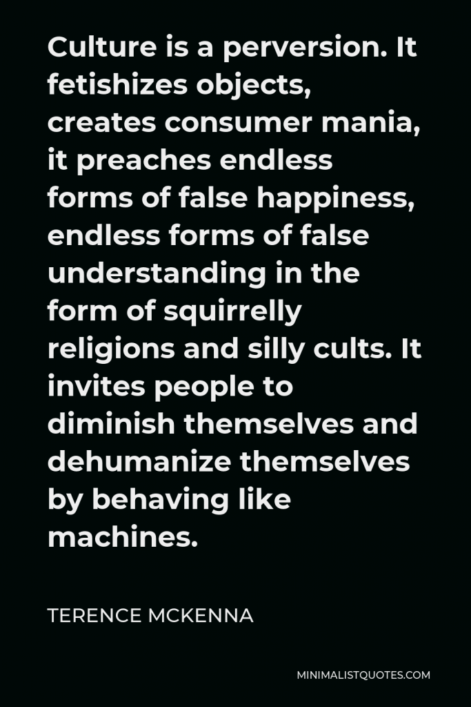Terence McKenna Quote - Culture is a perversion. It fetishizes objects, creates consumer mania, it preaches endless forms of false happiness, endless forms of false understanding in the form of squirrelly religions and silly cults. It invites people to diminish themselves and dehumanize themselves by behaving like machines.