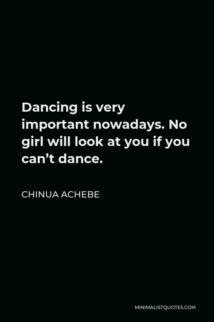 Chinua Achebe Quote - Dancing is very important nowadays. No girl will look at you if you can’t dance.