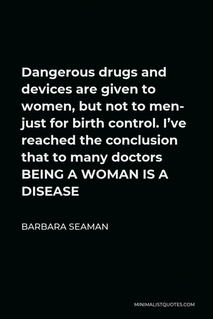 Barbara Seaman Quote - Dangerous drugs and devices are given to women, but not to men- just for birth control. I’ve reached the conclusion that to many doctors BEING A WOMAN IS A DISEASE