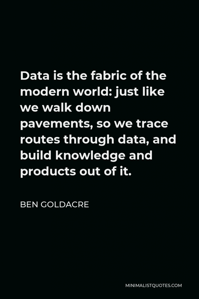Ben Goldacre Quote - Data is the fabric of the modern world: just like we walk down pavements, so we trace routes through data, and build knowledge and products out of it.