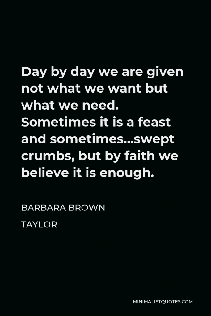 Barbara Brown Taylor Quote - Day by day we are given not what we want but what we need. Sometimes it is a feast and sometimes…swept crumbs, but by faith we believe it is enough.