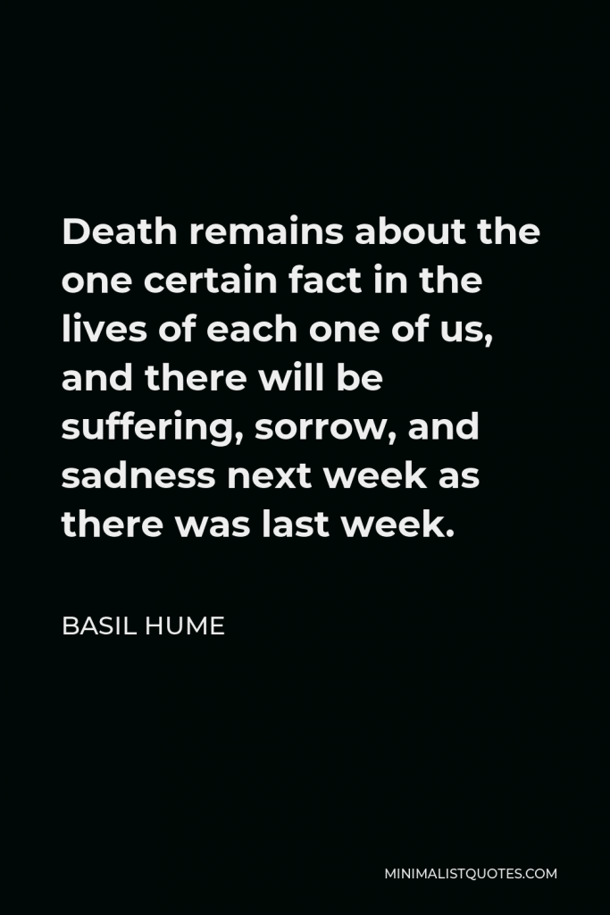 Basil Hume Quote - Death remains about the one certain fact in the lives of each one of us, and there will be suffering, sorrow, and sadness next week as there was last week.