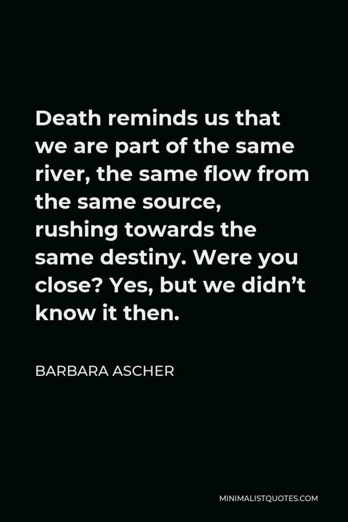 Barbara Ascher Quote - Death reminds us that we are part of the same river, the same flow from the same source, rushing towards the same destiny. Were you close? Yes, but we didn’t know it then.