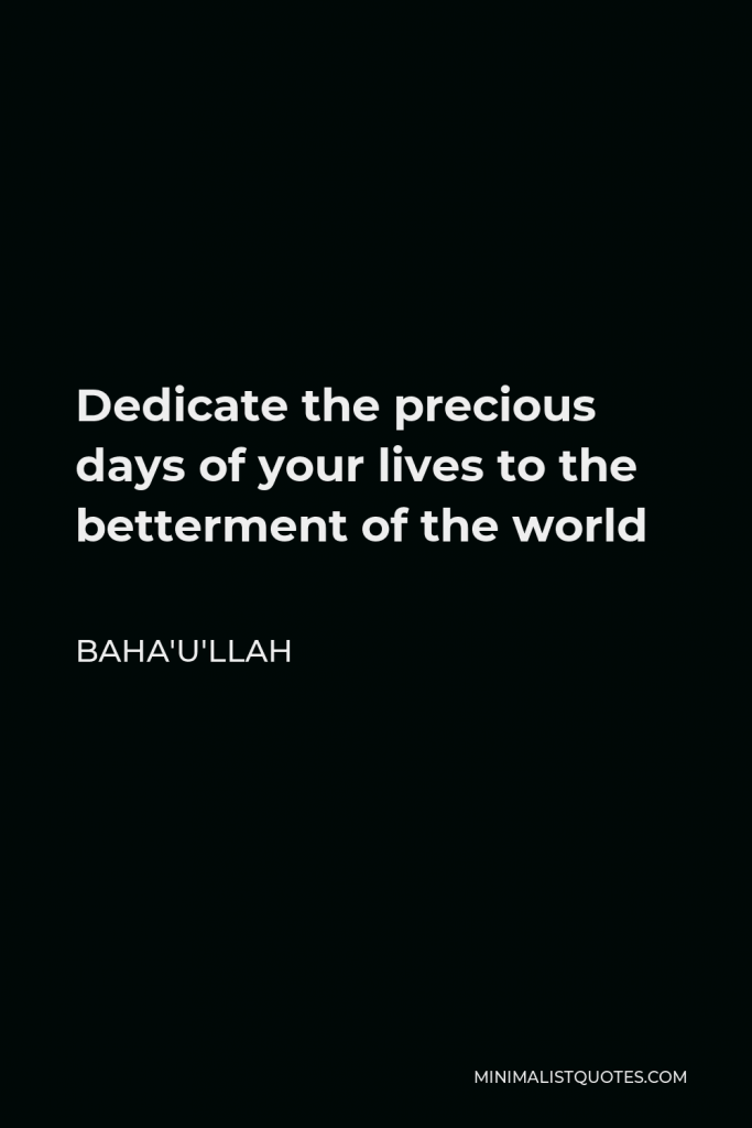 Baha'u'llah Quote - Dedicate the precious days of your lives to the betterment of the world