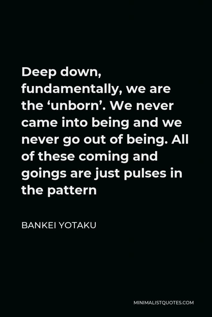 Bankei Yotaku Quote - Deep down, fundamentally, we are the ‘unborn’. We never came into being and we never go out of being. All of these coming and goings are just pulses in the pattern