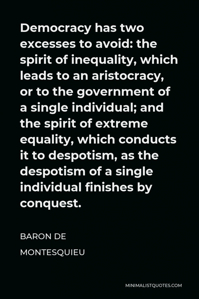 Baron de Montesquieu Quote - Democracy has two excesses to avoid: the spirit of inequality, which leads to an aristocracy, or to the government of a single individual; and the spirit of extreme equality, which conducts it to despotism, as the despotism of a single individual finishes by conquest.