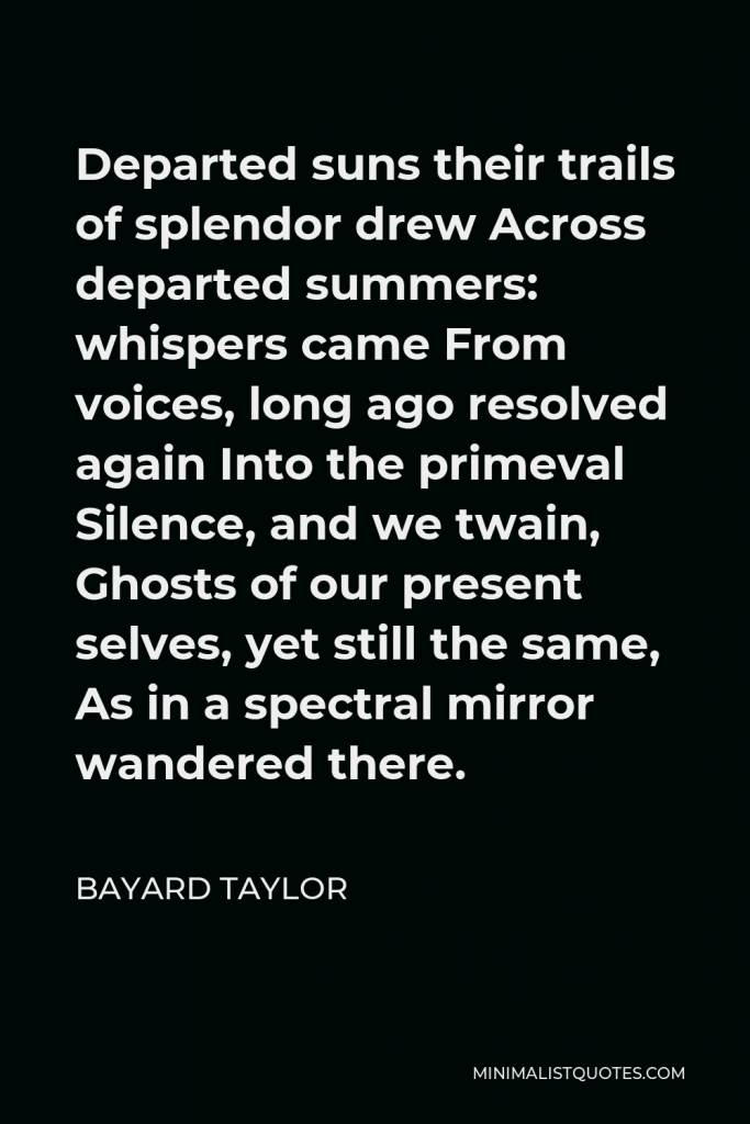 Bayard Taylor Quote - Departed suns their trails of splendor drew Across departed summers: whispers came From voices, long ago resolved again Into the primeval Silence, and we twain, Ghosts of our present selves, yet still the same, As in a spectral mirror wandered there.