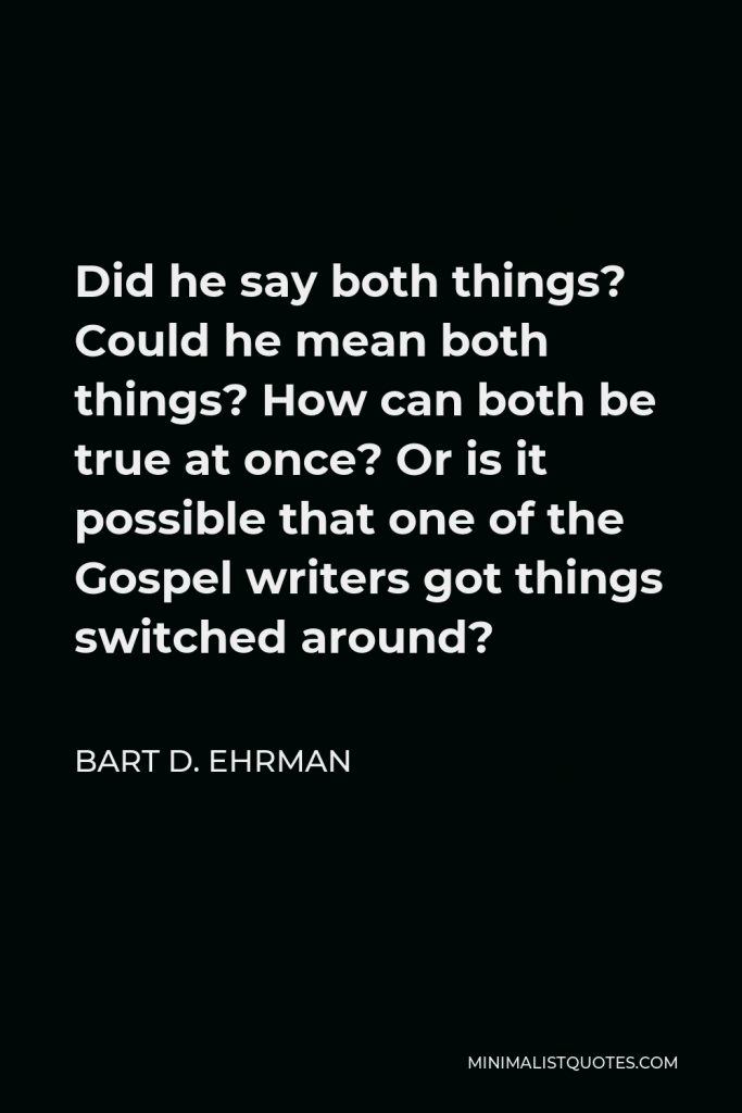 Bart D. Ehrman Quote - Did he say both things? Could he mean both things? How can both be true at once? Or is it possible that one of the Gospel writers got things switched around?