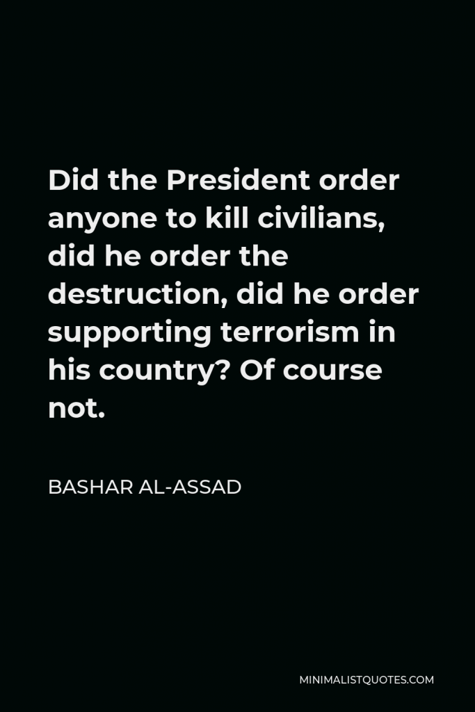 Bashar al-Assad Quote - Did the President order anyone to kill civilians, did he order the destruction, did he order supporting terrorism in his country? Of course not.