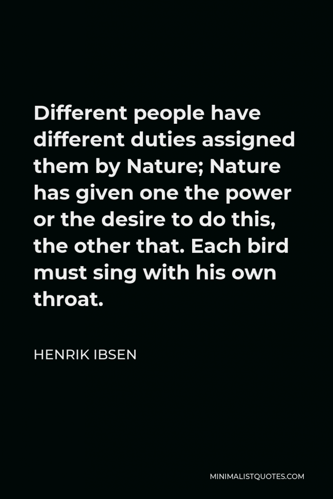 Henrik Ibsen Quote - Different people have different duties assigned them by Nature; Nature has given one the power or the desire to do this, the other that. Each bird must sing with his own throat.