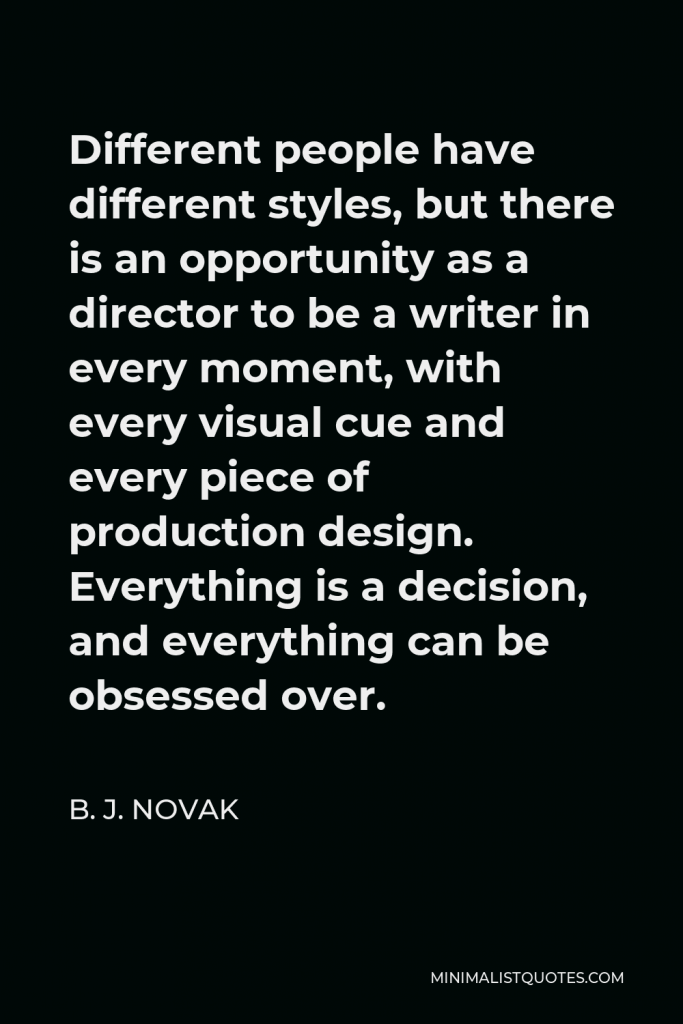 B. J. Novak Quote - Different people have different styles, but there is an opportunity as a director to be a writer in every moment, with every visual cue and every piece of production design. Everything is a decision, and everything can be obsessed over.