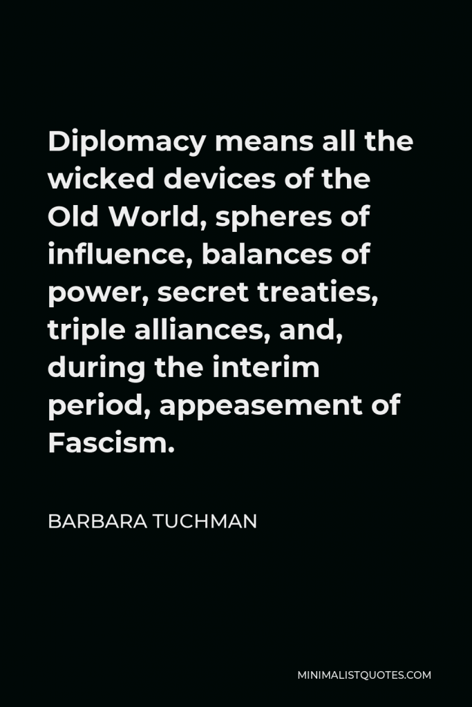 Barbara Tuchman Quote - Diplomacy means all the wicked devices of the Old World, spheres of influence, balances of power, secret treaties, triple alliances, and, during the interim period, appeasement of Fascism.