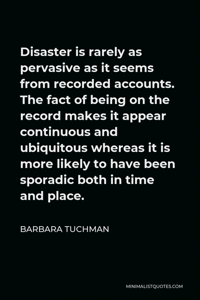Barbara Tuchman Quote - Disaster is rarely as pervasive as it seems from recorded accounts. The fact of being on the record makes it appear continuous and ubiquitous whereas it is more likely to have been sporadic both in time and place.