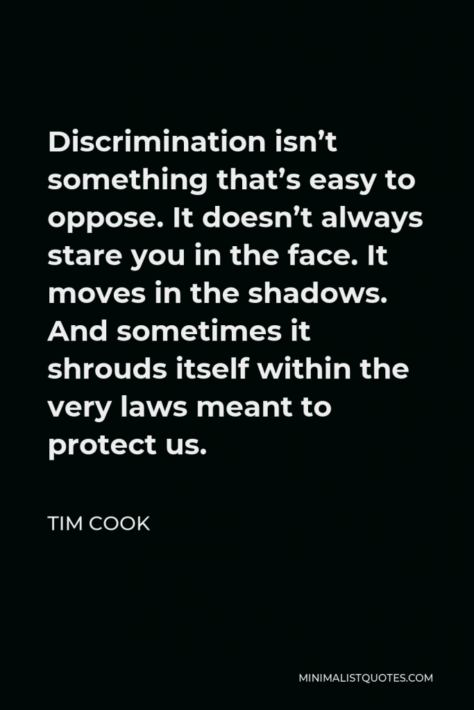 Tim Cook Quote - Discrimination isn’t something that’s easy to oppose. It doesn’t always stare you in the face. It moves in the shadows. And sometimes it shrouds itself within the very laws meant to protect us.