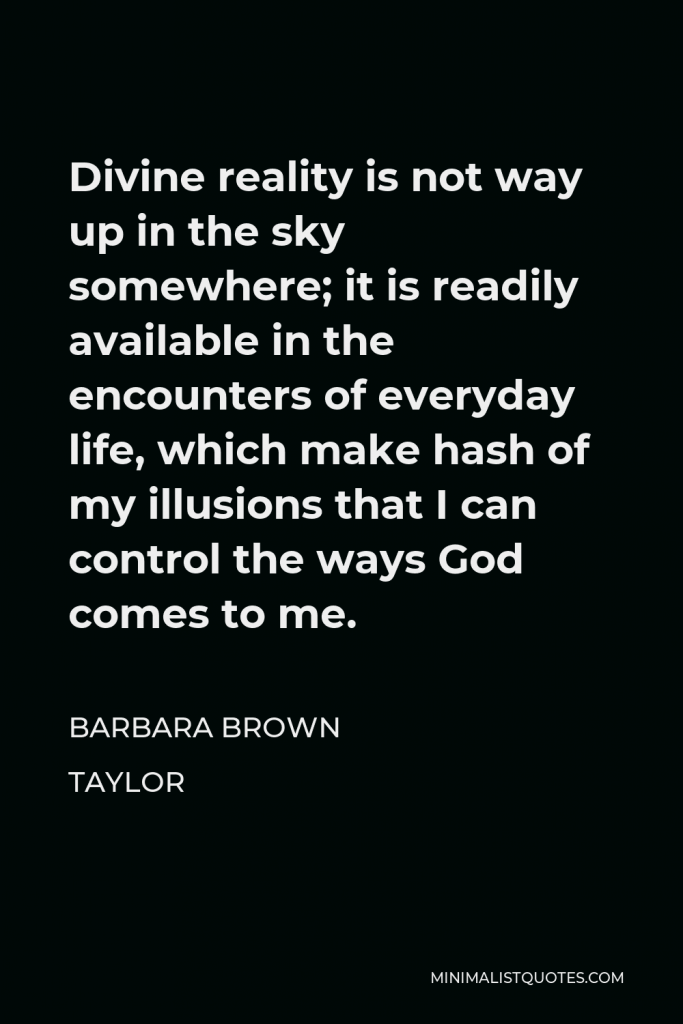 Barbara Brown Taylor Quote - Divine reality is not way up in the sky somewhere; it is readily available in the encounters of everyday life, which make hash of my illusions that I can control the ways God comes to me.