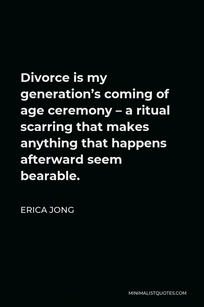 Erica Jong Quote - Divorce is my generation’s coming of age ceremony – a ritual scarring that makes anything that happens afterward seem bearable.