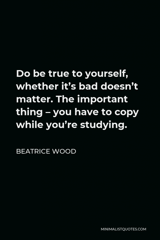 Beatrice Wood Quote - Do be true to yourself, whether it’s bad doesn’t matter. The important thing – you have to copy while you’re studying.