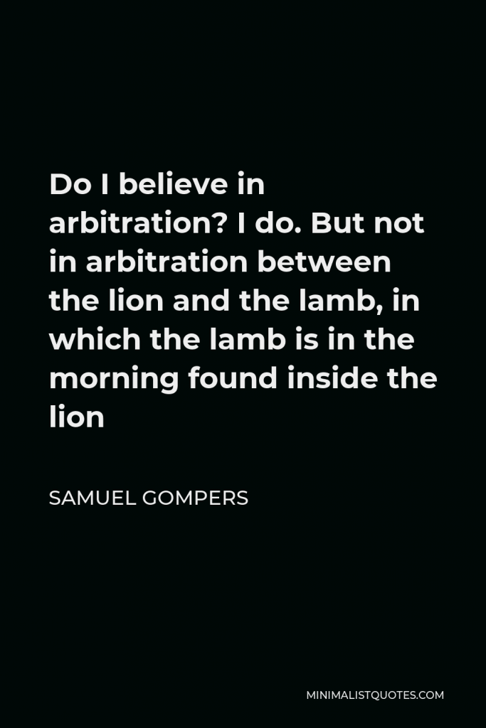 Samuel Gompers Quote - Do I believe in arbitration? I do. But not in arbitration between the lion and the lamb, in which the lamb is in the morning found inside the lion