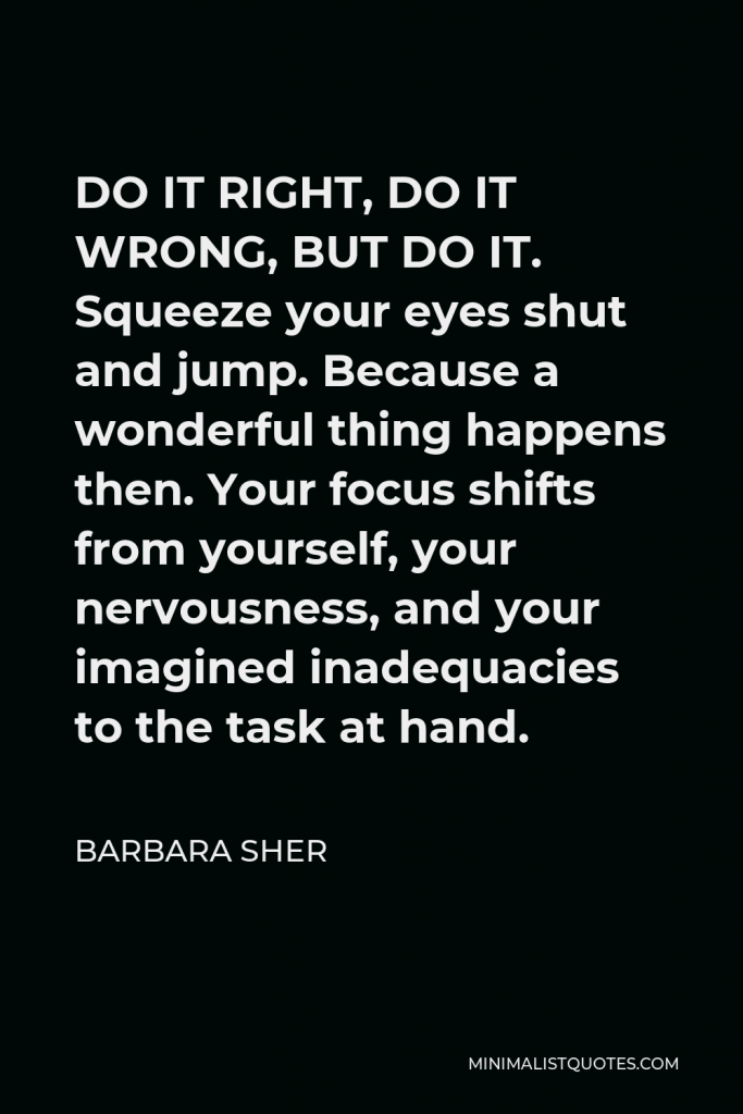 Barbara Sher Quote - DO IT RIGHT, DO IT WRONG, BUT DO IT. Squeeze your eyes shut and jump. Because a wonderful thing happens then. Your focus shifts from yourself, your nervousness, and your imagined inadequacies to the task at hand.
