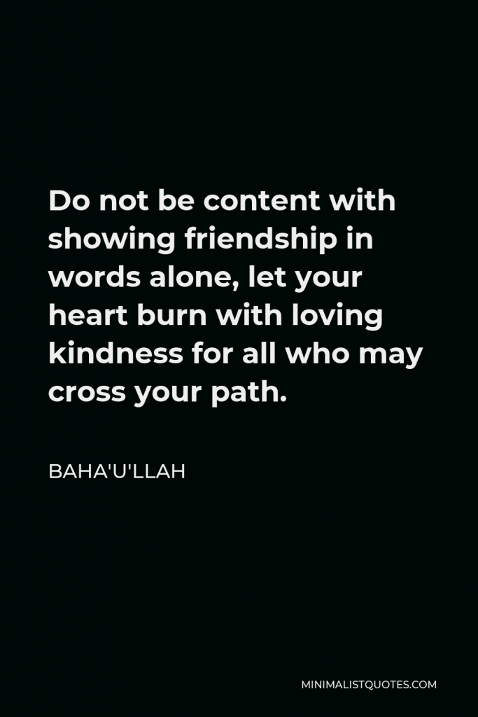 Baha'u'llah Quote - Do not be content with showing friendship in words alone, let your heart burn with loving kindness for all who may cross your path.