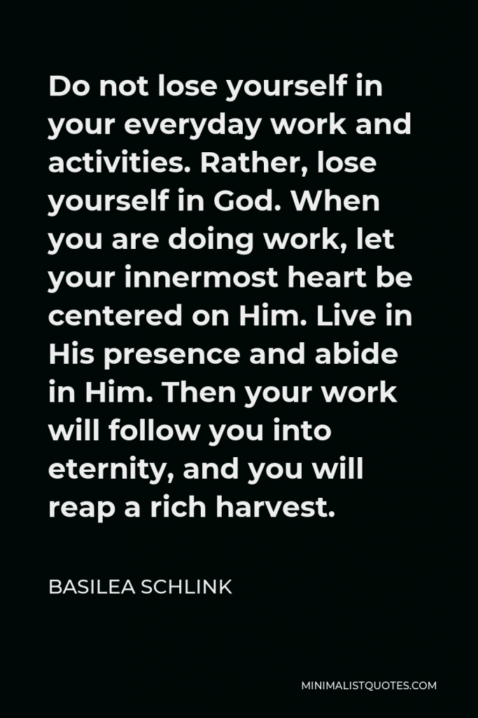 Basilea Schlink Quote - Do not lose yourself in your everyday work and activities. Rather, lose yourself in God. When you are doing work, let your innermost heart be centered on Him. Live in His presence and abide in Him. Then your work will follow you into eternity, and you will reap a rich harvest.