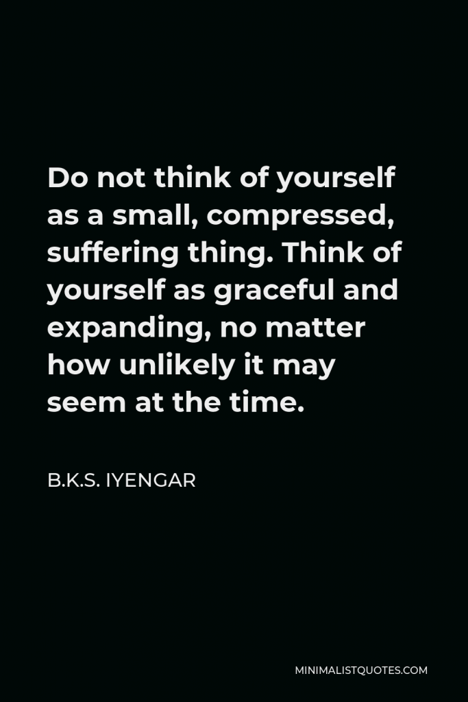 B.K.S. Iyengar Quote - Do not think of yourself as a small, compressed, suffering thing. Think of yourself as graceful and expanding, no matter how unlikely it may seem at the time.