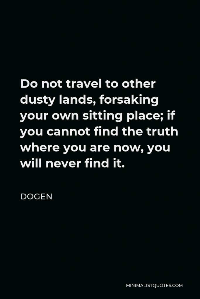 Dogen Quote - Do not travel to other dusty lands, forsaking your own sitting place; if you cannot find the truth where you are now, you will never find it.