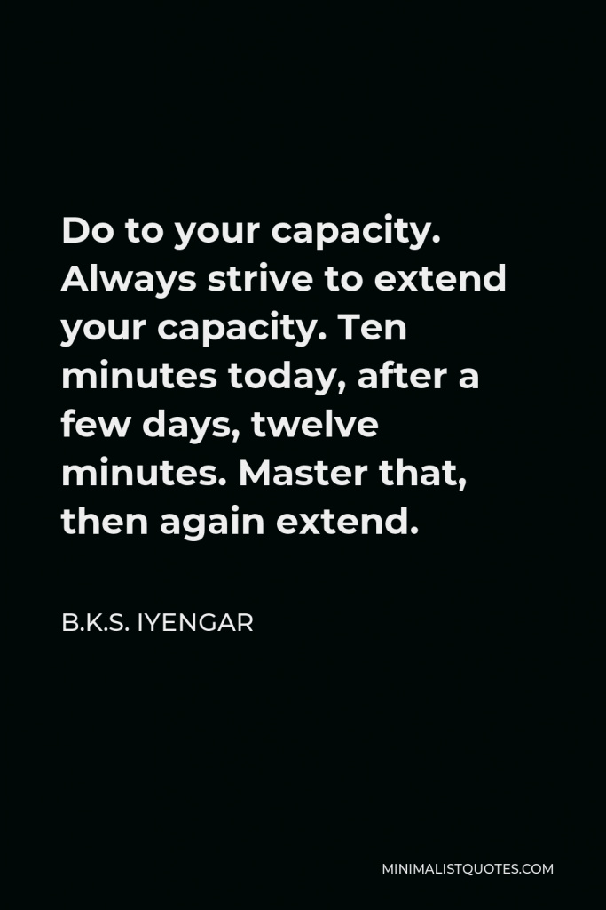 B.K.S. Iyengar Quote - Do to your capacity. Always strive to extend your capacity. Ten minutes today, after a few days, twelve minutes. Master that, then again extend.
