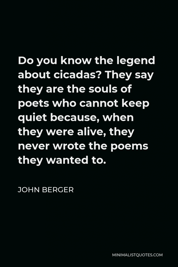 John Berger Quote - Do you know the legend about cicadas? They say they are the souls of poets who cannot keep quiet because, when they were alive, they never wrote the poems they wanted to.