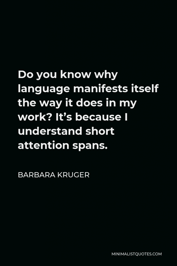 Barbara Kruger Quote - Do you know why language manifests itself the way it does in my work? It’s because I understand short attention spans.