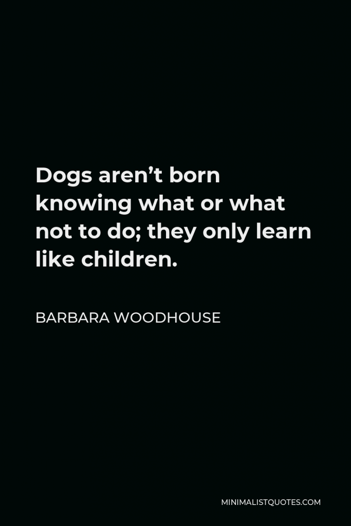 Barbara Woodhouse Quote - Dogs aren’t born knowing what or what not to do; they only learn like children.