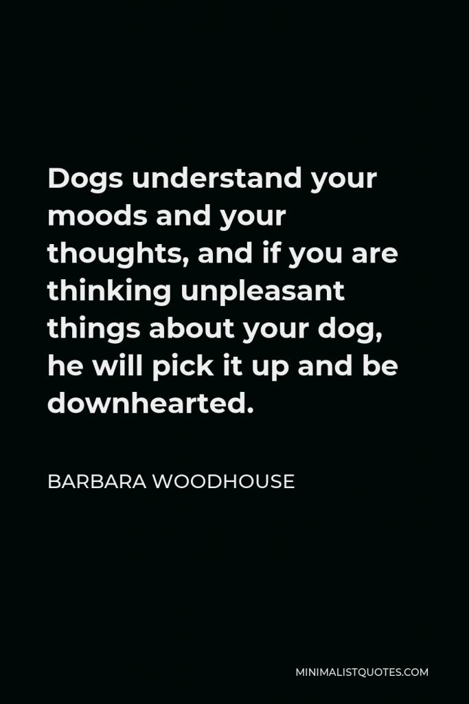 Barbara Woodhouse Quote - Dogs understand your moods and your thoughts, and if you are thinking unpleasant things about your dog, he will pick it up and be downhearted.