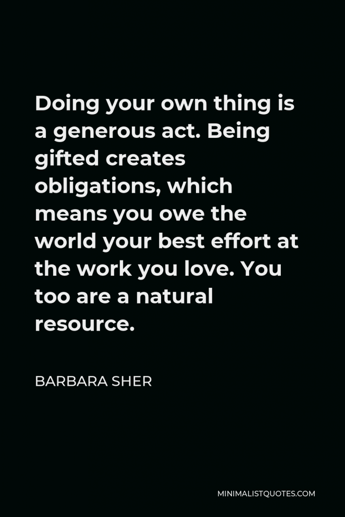 Barbara Sher Quote - Doing your own thing is a generous act. Being gifted creates obligations, which means you owe the world your best effort at the work you love. You too are a natural resource.
