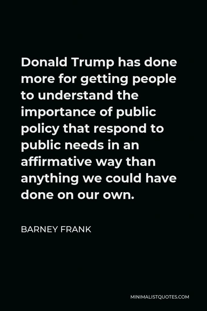 Barney Frank Quote - Donald Trump has done more for getting people to understand the importance of public policy that respond to public needs in an affirmative way than anything we could have done on our own.