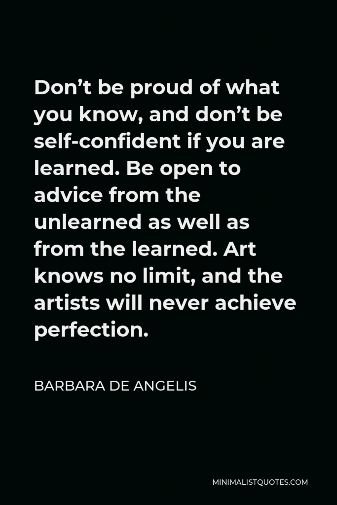 Barbara De Angelis Quote - Don’t be proud of what you know, and don’t be self-confident if you are learned. Be open to advice from the unlearned as well as from the learned. Art knows no limit, and the artists will never achieve perfection.